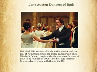 Jane Austen Dancers of Bath
The 1995 BBC version of Pride and Prejudice and the
Ball at Netherfield where Mr Darcy danced with Miss
Elizabeth Bennet, inspired the Jane Austen Dancers of
Bath to be founded in 1996 – the first and foremost
Regency dance group in Bath and the UK.
 