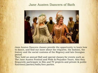 Jane Austen Dancers classes provide the opportunity to learn how
to dance, and find out more about the etiquette, the fashion, the
history and the social customs of the Regency and late Georgian
period.
They hold an annual Ball and special classes for events such as
The Jane Austen Festival and Pride & Prejudice Tours. Also they
frequently participate in film and TV projects and private & public
functions/parties/balls/hen parties.
Jane Austen Dancers of Bath
 