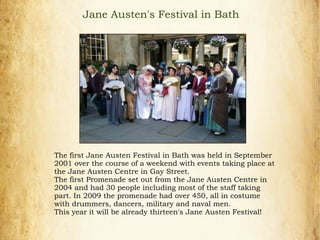 Jane Austen's Festival in Bath
The first Jane Austen Festival in Bath was held in September
2001 over the course of a weekend with events taking place at
the Jane Austen Centre in Gay Street.
The first Promenade set out from the Jane Austen Centre in
2004 and had 30 people including most of the staff taking
part. In 2009 the promenade had over 450, all in costume
with drummers, dancers, military and naval men.
This year it will be already thirteen's Jane Austen Festival!
 