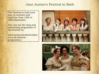 The Festival is hold each
year in autumn and
continue from 12th to
20th September.
You can see the long and
interesting programme of
the festival on:
www.janeaustenfestivalbat
h.co.uk/festival-
programme/
Jane Austen's Festival in Bath
 