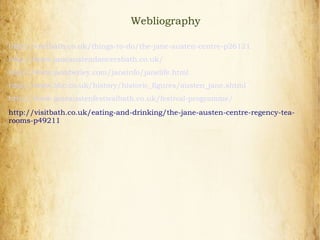 Webliography
http://visitbath.co.uk/things-to-do/the-jane-austen-centre-p26121
http://www.janeaustendancersbath.co.uk/
http://www.pemberley.com/janeinfo/janelife.html
http://www.bbc.co.uk/history/historic_figures/austen_jane.shtml
http://www.janeaustenfestivalbath.co.uk/festival-programme/
http://visitbath.co.uk/eating-and-drinking/the-jane-austen-centre-regency-tea-
rooms-p49211
 