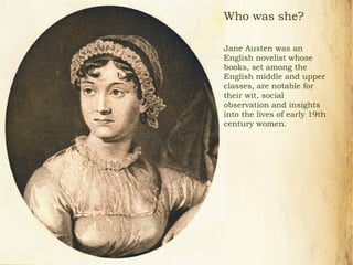 Who was she?
Jane Austen was an
English novelist whose
books, set among the
English middle and upper
classes, are notable for
their wit, social
observation and insights
into the lives of early 19th
century women.
 