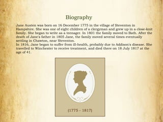 Jane Austen was born on 16 December 1775 in the village of Steventon in
Hampshire. She was one of eight children of a clergyman and grew up in a close-knit
family. She began to write as a teenager. In 1801 the family moved to Bath. After the
death of Jane's father in 1805 Jane, the family moved several times eventually
settling in Chawton, near Steventon.
In 1816, Jane began to suffer from ill-health, probably due to Addison's disease. She
travelled to Winchester to receive treatment, and died there on 18 July 1817 at the
age of 41.
(1775 - 1817)
Biography
 