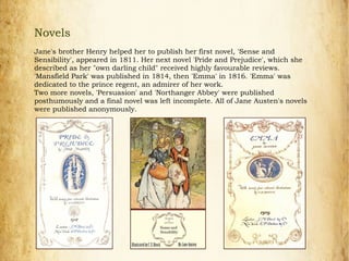 Novels
Jane's brother Henry helped her to publish her first novel, 'Sense and
Sensibility', appeared in 1811. Her next novel 'Pride and Prejudice', which she
described as her "own darling child" received highly favourable reviews.
'Mansfield Park' was published in 1814, then 'Emma' in 1816. 'Emma' was
dedicated to the prince regent, an admirer of her work.
Two more novels, 'Persuasion' and 'Northanger Abbey' were published
posthumously and a final novel was left incomplete. All of Jane Austen's novels
were published anonymously.
 