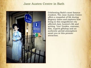 Jane Austen Centre in Bath
Celebrating Bath’s most famous
resident, The Jane Austen Centre
offers a snapshot of life during
Regency times and explores how
living in this magnificent city
affected Jane Austen’s life and
writing. ‘Live’ Guides, costume,
film, superb giftshop and an
authentic period atmosphere
await you at this premier
attraction.
 