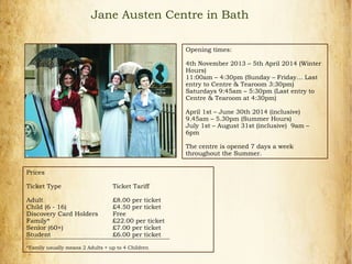 Opening times:
4th November 2013 – 5th April 2014 (Winter
Hours)
11:00am – 4:30pm (Sunday – Friday… Last
entry to Centre & Tearoom 3:30pm)
Saturdays 9:45am – 5:30pm (Last entry to
Centre & Tearoom at 4:30pm)
April 1st – June 30th 2014 (inclusive)
9.45am – 5.30pm (Summer Hours)
July 1st – August 31st (inclusive) 9am –
6pm
The centre is opened 7 days a week
throughout the Summer.
Jane Austen Centre in Bath
Prices
Ticket Type Ticket Tariff
Adult £8.00 per ticket
Child (6 - 16) £4.50 per ticket
Discovery Card Holders Free
Family* £22.00 per ticket
Senior (60+) £7.00 per ticket
Student £6.00 per ticket
*Family usually means 2 Adults + up to 4 Children
 