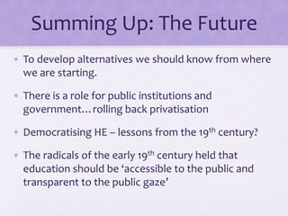 Summing Up: The Future
• To develop alternatives we should know from where
we are starting.
• There is a role for public institutions and
government…rolling back privatisation
• Democratising HE – lessons from the 19th century?
• The radicals of the early 19th century held that
education should be ‘accessible to the public and
transparent to the public gaze’
 