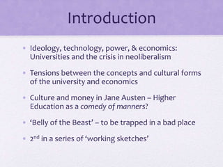 • Ideology, technology, power, & economics:
Universities and the crisis in neoliberalism
• Tensions between the concepts and cultural forms
of the university and economics
• Culture and money in Jane Austen – Higher
Education as a comedy of manners?
• ‘Belly of the Beast’ – to be trapped in a bad place
• 2nd in a series of ‘working sketches’
Introduction
 