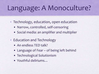 Language: A Monoculture?
• Technology, education, open education
• Narrow, controlled, self-censoring
• Social media: an amplifier and multiplier
• Education and Technology
• An endless TED talk?
• Language of Fear – of being left behind
• Technological Solutionism
• Youthful deliriums…
 