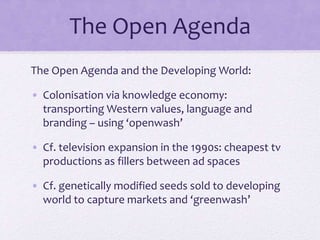 The Open Agenda and the Developing World:
• Colonisation via knowledge economy:
transporting Western values, language and
branding – using ‘openwash’
• Cf. television expansion in the 1990s: cheapest tv
productions as fillers between ad spaces
• Cf. genetically modified seeds sold to developing
world to capture markets and ‘greenwash’
The Open Agenda
 