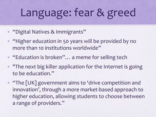 Language: fear & greed
• “Digital Natives & Immigrants”
• “Higher education in 50 years will be provided by no
more than 10 institutions worldwide”
• “Education is broken”… a meme for selling tech
• "The next big killer application for the Internet is going
to be education.”
• “The [UK] government aims to ‘drive competition and
innovation’, through a more market-based approach to
higher education, allowing students to choose between
a range of providers.”
 