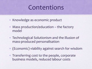 Contentions
• Knowledge as economic product
• Mass production/education – the factory
model
• Technological Solutionism and the illusion of
mass-produced personalisation
• (Economic) viability against search for wisdom
• Transferring cost to the people, corporate
business models, reduced labour costs
 