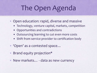 The Open Agenda
• Open education: rapid, diverse and massive
• Technology, venture capital, markets, competition
• Opportunities and contradictions
• Outsourcing learning to cut even more costs
• Shift from service provider to certification body
• ‘Open’ as a contested space…
• Brand equity projection*
• New markets… - data as new currency
 