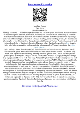 Jane Austen Persuasion
Matthew Elmasri
Sam Arkin
Humanities Core 1A
Monday December 7, 2009 Obliging Compliance and Private Rapture Jane Austen weaves the theme
of travel throughout her novel, Persuasion, to solidify the value she places on sincerity of character
in relation to social decorum. However, travel in this context is more broadly defined as any change
or movement from one place to another. Changes of setting, social standing, or time, for instance, are
all examples of travel that result in the reinforcement of Anne and Captain Wentworth's sincerity and,
in turn, knowledge of the other's character. The scene where they finally reveal their love for each
other after being separated for eight years is the prime example of Austen's conviction that...show
more content...
After reading Captain Wentworth's letter, Anne is filled with emotion and sets out to take a walk.
She runs into Captain Wentworth on the street and finds herself alone with him. Once alone, they
travel from a public to private setting, heading "towards...gravel–walk," one of the most private
public spaces in Bath (248). They do not exit society or the presence of people, but by this change
they engage in and focus on each other only. Anne and Captain Wentworth become engrossed in each
other's presence and become "heedless of every group around them" (248). They then proceed to talk
about all the events that had transpired in the past week and their own respective points of view,
again furthering their understanding of each other's person. Social mobility also promotes the
attainment of sincerity and character. There are two cases of social mobility: Captain Wentworth's
upward movement and Sir Walter Elliot's downward movement. Wentworth embodies Austen's
encouragement of mobility based on merit. Consequently, because of Wentworth's ascent and Anne's
family's descent in status, they are now put in the same social circle, increasing the amount that they
interact. From the moment their social standings begin to overlap, "Captain Wentworth and Anne
Elliot [are] repeatedly in the same circle" (96). They consistently dine in each other's company,
learning more about the other's character. For instance, when Anne has a conversation with Captain
Harville
Get more content on HelpWriting.net
 