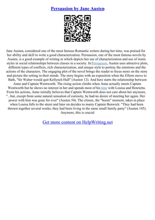 Persuasion by Jane Austen
Jane Austen, considered one of the most famous Romantic writers during her time, was praised for
her ability and skill to write a good characterization. Persuasion, one of the most famous novels by
Austen, is a good example of writing in which depicts her use of characterization and use of ironic
styles in social relationships between classes in a society. In Persuasion, Austen uses attractive plots,
different types of conflicts, rich characterization, and unique style to portray the emotions and the
actions of the characters. The engaging plot of the novel brings the reader to focus more on the story
and picture the setting in their minds. The story begins with an exposition when the Elliots move to
Bath, "Sir Walter would quit Kellynch Hall" (Austen 12). And here starts the relationship between
Anne and Captain Wentworth. The rising action climbs when Anne actually meets Captain
Wentworth but he shows no interest in her and spends most of his time with Louisa and Henrietta.
From his actions, Anne initially believes that Captain Wentworth does not care about her anymore,
"...but, except from some natural sensation of curiosity, he had no desire of meeting her again. Her
power with him was gone for ever" (Austen 54). The climax, the "boom" moment, takes in place
when Louisa falls to the street and later on decides to marry Captain Benwick: "They had been
thrown together several weeks; they had been living in the same small family party" (Austen 145).
Anymore, this is crucial
Get more content on HelpWriting.net
 
