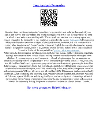 Jane Austen's Persuasion
Literature is an ever important part of our culture, being omnipresent as far as thousands of years
ago. It can express and shape ideals and create messages about topics that the societies of the time
in which it was written were dealing with. When a work can touch on one or many topics, and
remain relevant in the times after it was written, it is considered a classic. Jane Austen's Persuasion is
widely considered an excellent example of classical literature, however, is it still relevant over a
century after its publication? Austen's subtle critique of English Regency firmly places her among
some of the greatest women, if not of all, authors. One of her most notable topics she confronts in
Persuasion deal with the sharp divide of gender....show more content...
While initially it might seem a harmless notion, the belief that men do not have the same empathetic
feelings as women can have serious effects, notably in same–sex male couples wishing to adopt
children. A common argument used by opposers of such adoption argue that such couples are
emotionally lacking without the presence of a wife or mother figure in the family. Morse, McLaren,
and McLachlan (2007) used vignettes to gauge attitudes towards same–sex parenting in Australian
heterosexuals. The researchers found that overall participants believed that same–sex couples, when
compared to heterosexual couples, were "less emotionally stable, responsible, competent, sensitive,
and nurturing parents" (Morse, McLaren, and McLachlan 2007). This concern has been scientifically
disproven. After conducting and analyzing over 30 years worth of research, the American Academy
of Pediatrics reports "children's well–being is affected much more by their relationships with their
parents, their parents' sense of competence and security, and the presence of social and economic
support for the family than by the gender or the sexual orientation of their parents" (Perrin,
Get more content on HelpWriting.net
 