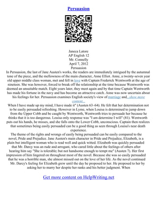 Persuasion
Janeca Latore
AP English 12
Mr. Connelly
April 7, 2012
Persuasion
In Persuasion, the last of Jane Austen's works, the readers are immediately intrigued by the autumnal
tone of the piece, and the mellowness of the main character, Anne Elliot. Anne, a twenty–seven year
old upper middle class woman, met and fell in love with Captain Frederick Wentworth at the age of
nineteen. She was however, forced to break off the relationship at the time because Wentworth was
deemed an unsuitable match. Eight years later, they meet again and by that time Captain Wentworth
has made his fortune in the navy and has become an attractive catch. Anne was now uncertain about
his feelings for her. Persuasion examines English society's view of marriage and...show more
content...
When I have made up my mind, I have made it" (Austen 63–64). He felt that her determination not
to be easily persuaded refreshing. However in Lyme, when Louisa is determined to jump down
from the Upper Cobb and be caught by Wentworth, Wentworth tries to persuade her because he
thinks that it is too dangerous. Louisa only response was "I am determine I will" (81). Wentworth
puts out his hands, he misses, and she falls onto the Lower Cobb, unconscious. Captain then realizes
that sometimes being easily persuaded can be a good thing as seen through Louisa's near death
experience.
The theme of the rights and wrongs of easily being persuaded can be easily compared to the
novel, Pride and Prejudice. Jane Austen's main character in Pride and Prejudice, Elizabeth, is a
plain but intelligent woman who is read well and quick witted. Elizabeth was quickly persuaded
that Mr. Darcy was an rude and arrogant, who cared little about the feelings of others after
hearing him say "She is tolerable; but not handsome enough to tempt me" (Austen 7). Her first
impression of him lingered on throughout most of the novel. Because she was so easily persuaded
that he was a horrible man, she almost missed out on the love of her life. As the novel continued
Mr. Darcy's feeling for Elizabeth grew until the day he proposed to her. He proposed to her by
asking her to marry her despite her ranks and his better judgment. When
Get more content on HelpWriting.net
 
