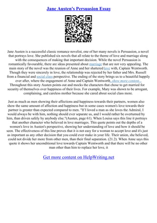 Jane Austen's Persuasion Essay
Jane Austen is a successful classic romance novelist, one of her many novels is Persuasion, a novel
that portrays love. She published six novels that all relate to the theme of love and marriage along
with the consequences of making that important decision. While the novel Persuasion is
romantically favourable, there are ideas presented about marriage that are not very appealing. The
main story of the novel was the reunion of Anne and her shattered love with, Captain Wentworth.
Though they were sincerely in love, the relationship was rejected by her father and Mrs. Russell
from a financial and social class perspective. The ending of the story brings us to a beautiful happily
ever after, where the engagement of Anne and Captain Wentworth
...show more content...
Throughout this story Austen points out and mocks the characters that chose to get married for
security of themselves over happiness of their lives. For example, Mary was shown to be arrogant,
complaining, and careless mother because she cared about social class more.
Just as much as men showing their affections and happiness towards their partners, women also
show the same amount of affection and happiness but in some cases women's love towards their
partner is greater than expected compared to men. "If I loved a man as she loves the Admiral, I
would always be with him, nothing should ever separate us, and I would rather be overturned by
him, than driven safely by anybody else."(Austen, page 61). When Louisa says this line it portrays
that another character who believed in love marriages. This quote points out the depths of a
women's love in Austen's perspective, showing her understanding of love and how it should be
seen. The effectiveness of this line proves that it is not easy for a woman to accept love and it's just
as important as any other decision that you could ever make in your life. Their union, she believed,
could not divide her more from other men, than their final separation. (21.2). When Anne says this
quote it shows her unconditional love towards Captain Wentworth and that there will be no other
man other than him to replace her love, it
Get more content on HelpWriting.net
 