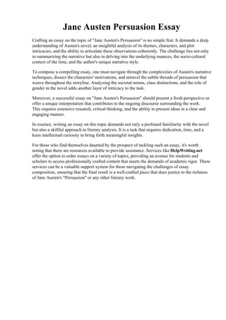 Jane Austen Persuasion Essay
Crafting an essay on the topic of "Jane Austen's Persuasion" is no simple feat. It demands a deep
understanding of Austen's novel, an insightful analysis of its themes, characters, and plot
intricacies, and the ability to articulate these observations coherently. The challenge lies not only
in summarizing the narrative but also in delving into the underlying nuances, the socio-cultural
context of the time, and the author's unique narrative style.
To compose a compelling essay, one must navigate through the complexities of Austen's narrative
techniques, dissect the characters' motivations, and unravel the subtle threads of persuasion that
weave throughout the storyline. Analyzing the societal norms, class distinctions, and the role of
gender in the novel adds another layer of intricacy to the task.
Moreover, a successful essay on "Jane Austen's Persuasion" should present a fresh perspective or
offer a unique interpretation that contributes to the ongoing discourse surrounding the work.
This requires extensive research, critical thinking, and the ability to present ideas in a clear and
engaging manner.
In essence, writing an essay on this topic demands not only a profound familiarity with the novel
but also a skillful approach to literary analysis. It is a task that requires dedication, time, and a
keen intellectual curiosity to bring forth meaningful insights.
For those who find themselves daunted by the prospect of tackling such an essay, it's worth
noting that there are resources available to provide assistance. Services like HelpWriting.net
offer the option to order essays on a variety of topics, providing an avenue for students and
scholars to access professionally crafted content that meets the demands of academic rigor. These
services can be a valuable support system for those navigating the challenges of essay
composition, ensuring that the final result is a well-crafted piece that does justice to the richness
of Jane Austen's "Persuasion" or any other literary work.
Jane Austen Persuasion EssayJane Austen Persuasion Essay
 