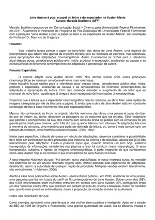 Jane Austen é pop: o papel do leitor e do espectador na Austen Mania
                                 Autora: Marcela Soalheiro (UFF)

Marcela Soalheiro graduou-se em Comunicação Social – Cinema, pela Universidade Federal Fluminense,
em 2011. Atualmente é mestranda do Programa de Pós-Graduação da Universidade Federal Fluminense
com a pesquisa "Jane Austen é pop: o papel do leitor e do espectador na Austen Mania", sob orientação
do Professor Dr. Maurício de Bragança.

Resumo:

         Este trabalho busca pensar o papel do novo-leitor das obras de Jane Austen: uma espécie de
leitor/produtor que advém não apenas do encontro literário com os romances da escritora, mas sobretudo,
pelas apropriações das adaptações cinematográficas. Assim, buscaremos as razões para a relevância
atual dessas obras, considerando público-alvo, mídia, produtor e espectador, analisando as causas e as
conseqüências do fenômeno contemporâneo de adaptação e apropriação da autora.

Resumo Expandido:

       O cinema adapta Jane Austen desde 1938. Nos últimos quinze anos essas produções
cinematográficas se tornaram consideravelmente mais volumosas.
Neste trabalho busco razões para a relevância atual dessas obras, considerando público-alvo, mídia,
produtor e espectador, analisando as causas e as consequências do fenômeno contemporâneo de
adaptação e apropriação da autora. Com isso pretendo entender o surgimento de um leitor que eu
chamarei de novo-leitor: aquele que já chega à obra impregnado de informações cinematográficas.

Proponho que a leitura que o espectador cinematográfico fará do romance, se ele o fizer, será repleta de
imagens carregadas por ele da tela para a página. E ainda, que a obra de Jane Austen está em constante
construção devido a esse movimento feito pelo espectador/leitor.

Mesmo não conhecendo os livros no original, não lido nenhuma das obras, uma pessoa é capaz de dizer
do que se tratam; ou, talvez, descrever as paisagens ou os costumes que ela retratou. Esse imaginário
que permite o conhecimento da sua obra mesmo sem conexão direta do público com os romances foi em
grande parte criado pelo cinema. John Ellis diz que, quando lidamos com cânones “A adaptação lida com
a memória do romance, uma memória que pode ser derivada da leitura, ou, como é mais comum com um
clássico da literatura, uma memória cultural circulada.” (Ellis, 1982)

Neste caso específico, tratando de quase um século de adaptações, devemos considerar a possibilidade
de o leitor ser conhecedor da obra produzida pela indústria do cinema e da televisão, aquela que já foi lida
anteriormente pelo adaptador. Então é possível supor que, quando abrimos um livro hoje, estamos
impregnados de informações inexistentes nas páginas e isso irá conduzir nossa interpretação. E essa
interpretação, subjetiva e repleta de imagens cinematográficas, é parte integrante do que conhecemos
como Jane Austen hoje e irá construir o que chamaremos de Jane Austen no futuro.

A esse respeito Hutcheon diz que: “Há também outra possibilidade: o nosso interesse surge, na verdade
nós podemos ler ou ver aquele chamado original após termos passado pela experiência da adaptação,
desafiando, assim, a autoridade de qualquer noção de prioridade. Múltiplas versões existem lateralmente,
não verticalmente.” (Hutcheon, 2006)

Atenta a essa nova perspectiva sobre Austen, Jeanne Kiefer publicou, em 2008, Anatomia de uma janeite,
uma pesquisa que fez em busca do perfil do fã contemporâneo de Jane Austen. Sobre como elas (98%
dos 4.501 entrevistados eram mulheres) entraram em contato com Jane Austen: 30% começaram lendo
um dos romances contra 26% que entraram em contato através do cinema e televisão. Kiefer diz também
que, quanto mais jovens os entrevistados, maior a proporção da iniciação através do audiovisual.

Sobre isso Steenkamp diz que:

Como exemplo, apresento uma parente que é uma mulher bem-sucedida e inteligente. Após ver a versão
da BBC de 1995 de Orgulho e Preconceito, uma grande quantidade de vezes, ela se declarou viciada e
 