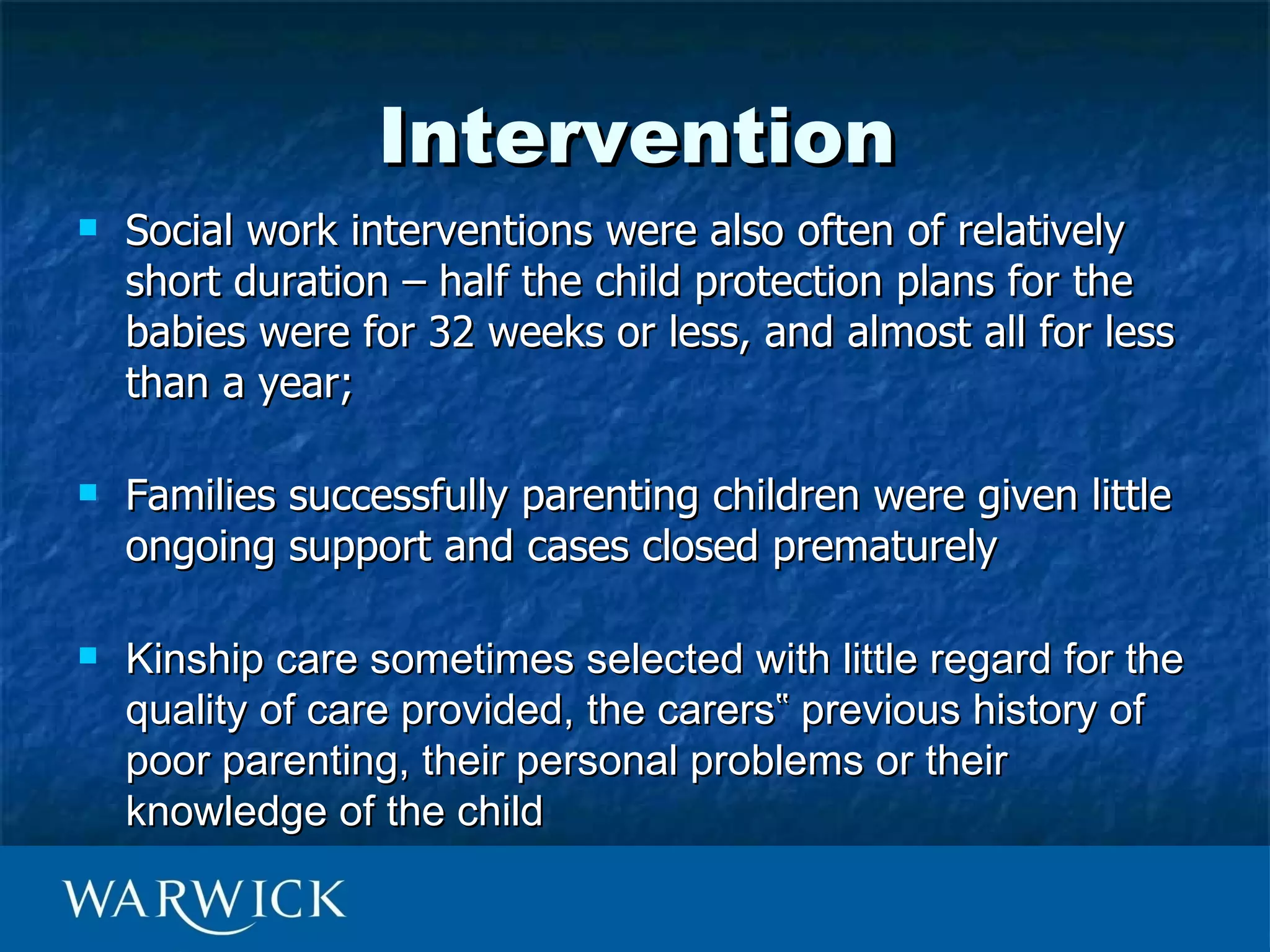 Intervention
   Social work interventions were also often of relatively
    short duration – half the child protection plans for the
    babies were for 32 weeks or less, and almost all for less
    than a year;

   Families successfully parenting children were given little
    ongoing support and cases closed prematurely

   Kinship care sometimes selected with little regard for the
    quality of care provided, the carers‟ previous history of
    poor parenting, their personal problems or their
    knowledge of the child
 
