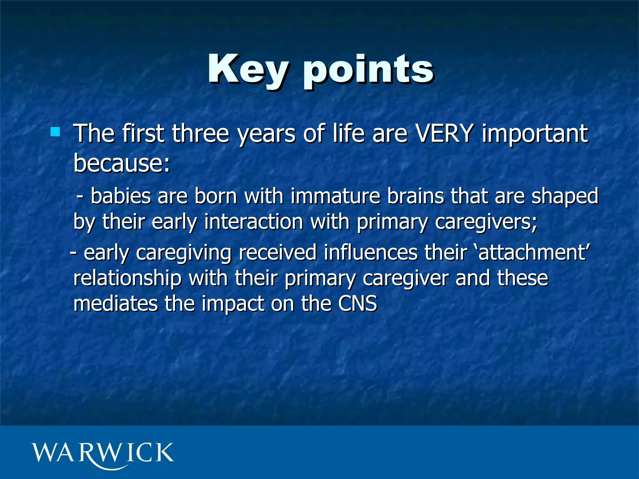 Key points
   The first three years of life are VERY important
    because:
     - babies are born with immature brains that are shaped
    by their early interaction with primary caregivers;
    - early caregiving received influences their ‘attachment’
    relationship with their primary caregiver and these
    mediates the impact on the CNS
 