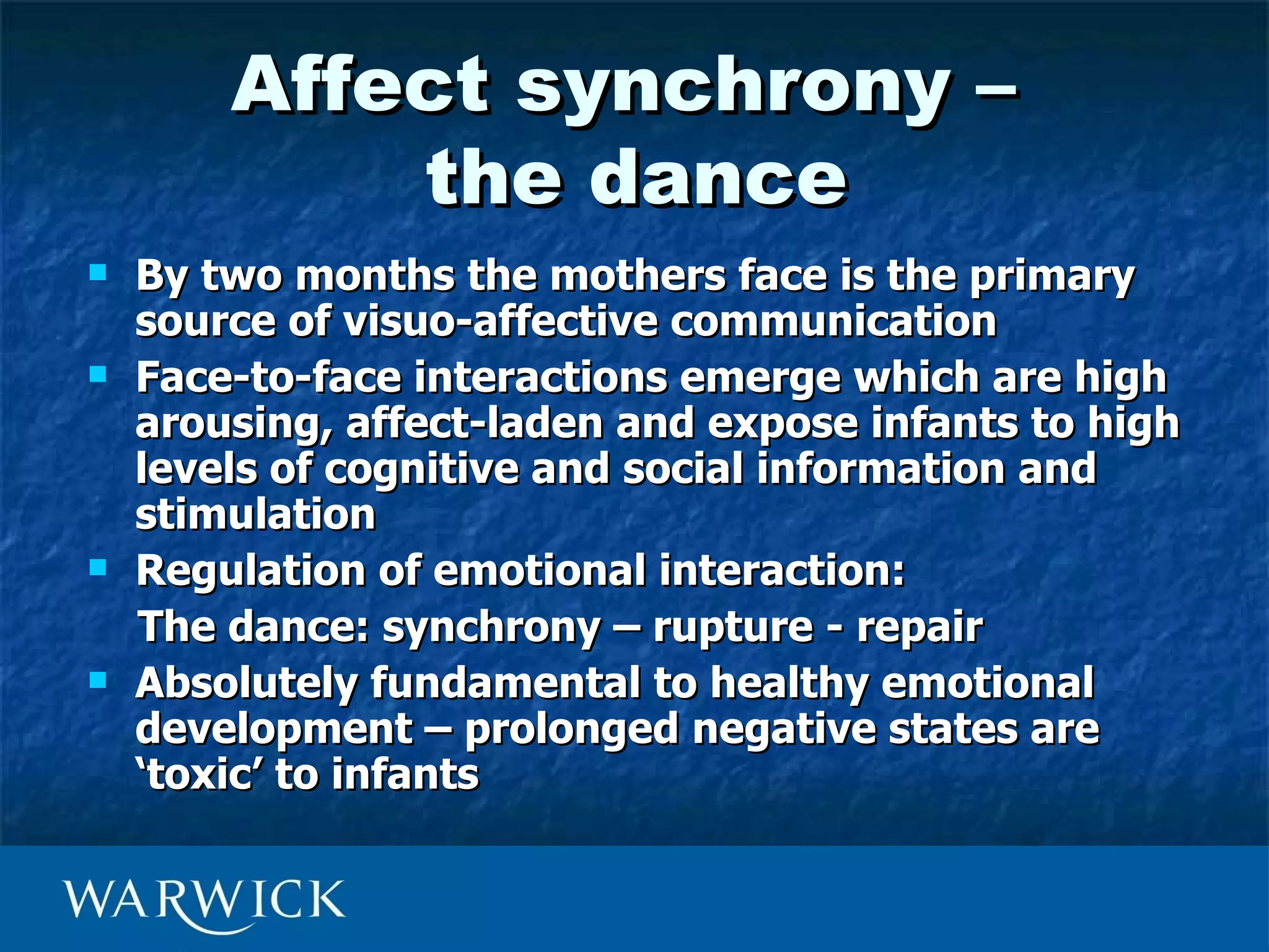 Affect synchrony –
            the dance
   By two months the mothers face is the primary
    source of visuo-affective communication
   Face-to-face interactions emerge which are high
    arousing, affect-laden and expose infants to high
    levels of cognitive and social information and
    stimulation
   Regulation of emotional interaction:
    The dance: synchrony – rupture - repair
   Absolutely fundamental to healthy emotional
    development – prolonged negative states are
    ‘toxic’ to infants
 