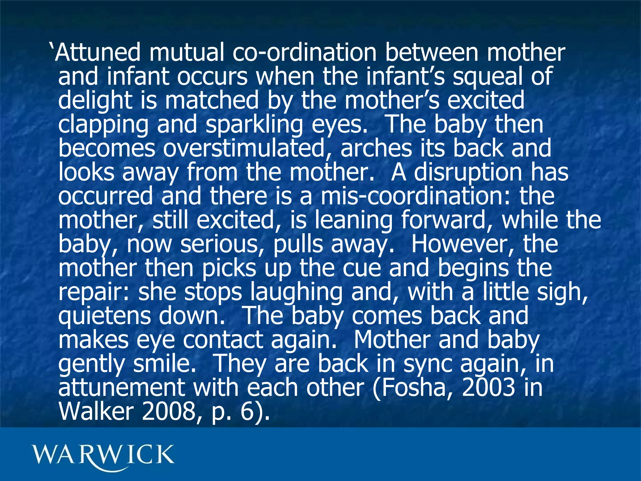 ‘Attuned mutual co-ordination between mother
 and infant occurs when the infant’s squeal of
 delight is matched by the mother’s excited
 clapping and sparkling eyes. The baby then
 becomes overstimulated, arches its back and
 looks away from the mother. A disruption has
 occurred and there is a mis-coordination: the
 mother, still excited, is leaning forward, while the
 baby, now serious, pulls away. However, the
 mother then picks up the cue and begins the
 repair: she stops laughing and, with a little sigh,
 quietens down. The baby comes back and
 makes eye contact again. Mother and baby
 gently smile. They are back in sync again, in
 attunement with each other (Fosha, 2003 in
 Walker 2008, p. 6).
 