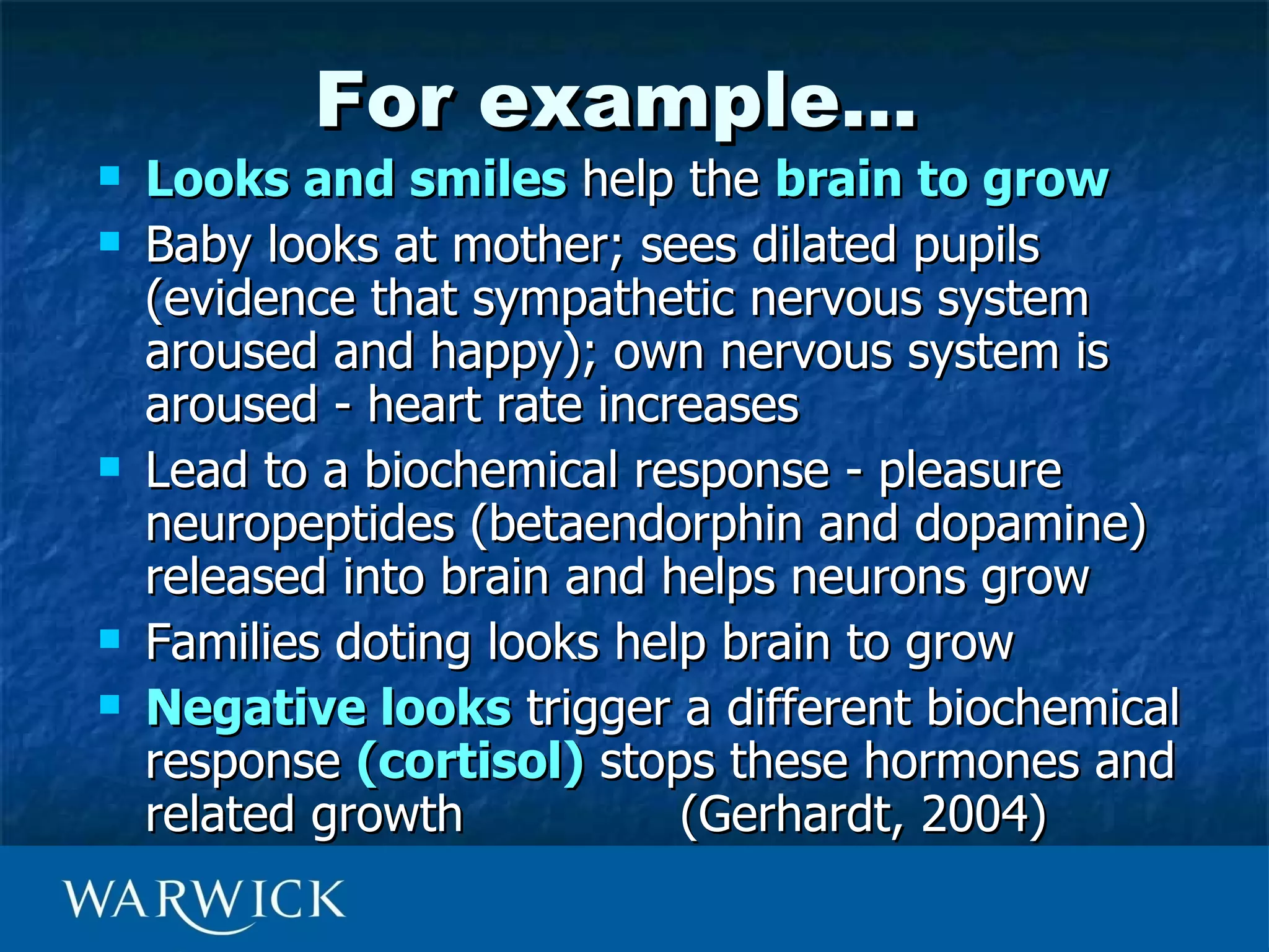 For example…
   Looks and smiles help the brain to grow
   Baby looks at mother; sees dilated pupils
    (evidence that sympathetic nervous system
    aroused and happy); own nervous system is
    aroused - heart rate increases
   Lead to a biochemical response - pleasure
    neuropeptides (betaendorphin and dopamine)
    released into brain and helps neurons grow
   Families doting looks help brain to grow
   Negative looks trigger a different biochemical
    response (cortisol) stops these hormones and
    related growth           (Gerhardt, 2004)
 