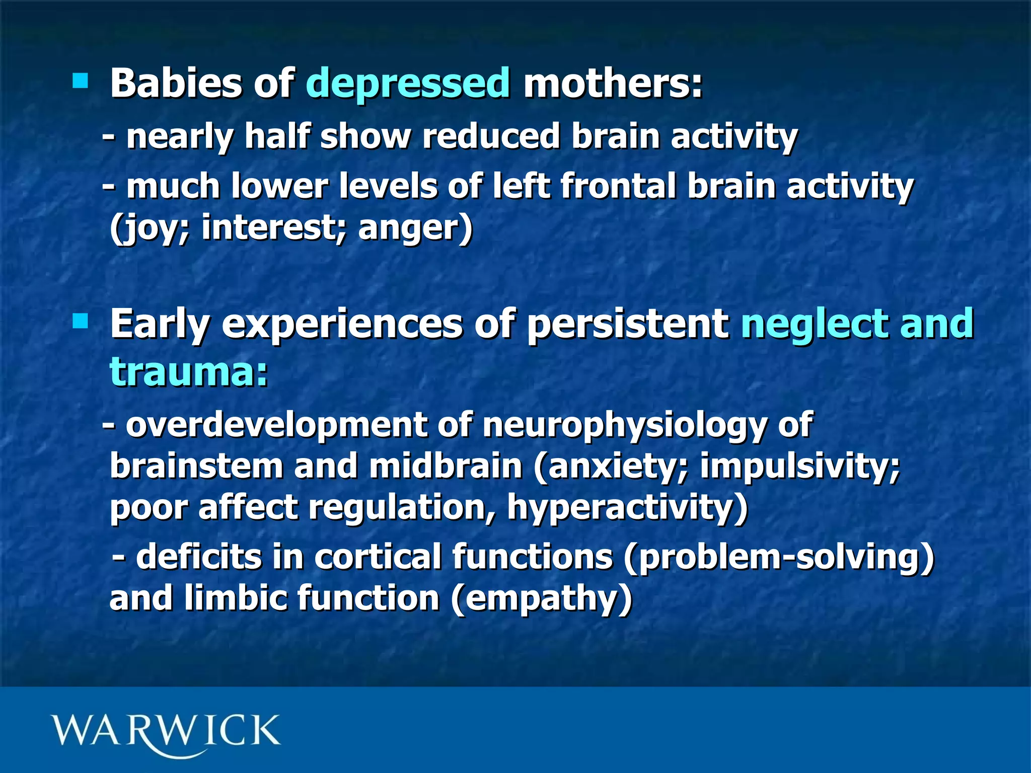    Babies of depressed mothers:
    - nearly half show reduced brain activity
    - much lower levels of left frontal brain activity
     (joy; interest; anger)

   Early experiences of persistent neglect and
    trauma:
    - overdevelopment of neurophysiology of
     brainstem and midbrain (anxiety; impulsivity;
     poor affect regulation, hyperactivity)
     - deficits in cortical functions (problem-solving)
     and limbic function (empathy)
 