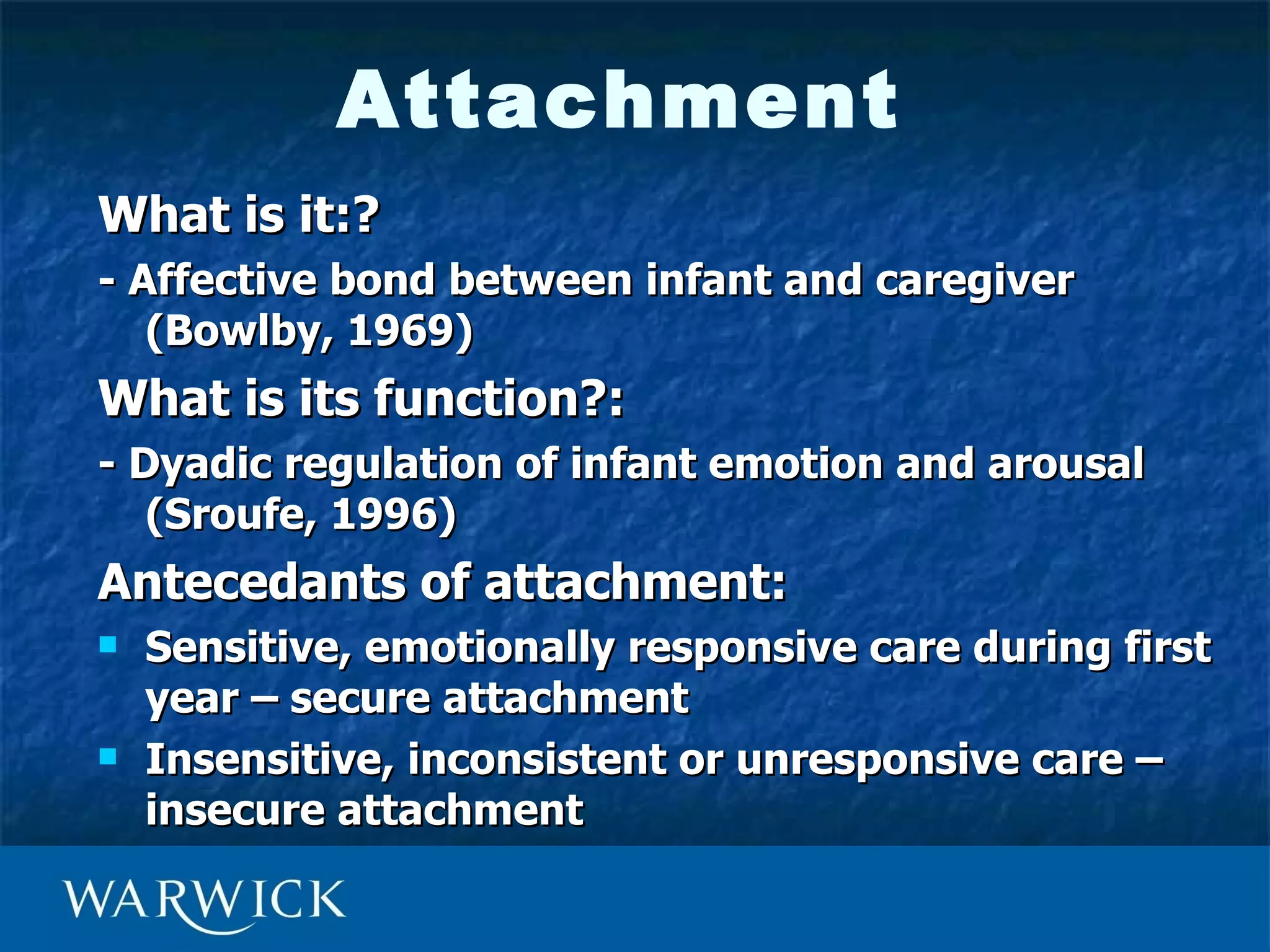 Attachment
What is it:?
- Affective bond between infant and caregiver
   (Bowlby, 1969)
What is its function?:
- Dyadic regulation of infant emotion and arousal
   (Sroufe, 1996)
Antecedants of attachment:
   Sensitive, emotionally responsive care during first
    year – secure attachment
   Insensitive, inconsistent or unresponsive care –
    insecure attachment
 