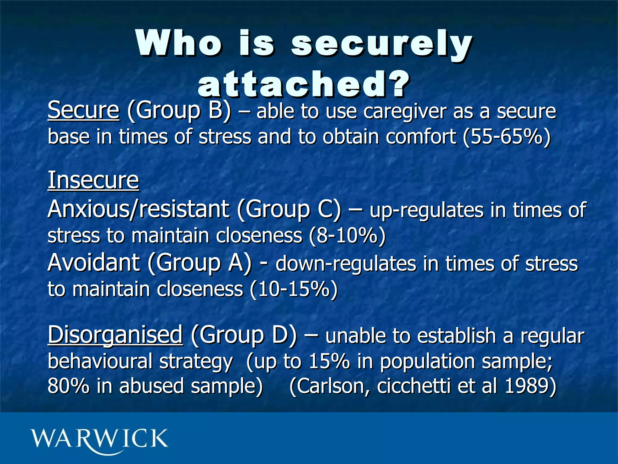 Who is securely
           attached?
Secure (Group B) – able to use caregiver as a secure
base in times of stress and to obtain comfort (55-65%)

Insecure
Anxious/resistant (Group C) – up-regulates in times of
stress to maintain closeness (8-10%)
Avoidant (Group A) - down-regulates in times of stress
to maintain closeness (10-15%)

Disorganised (Group D) – unable to establish a regular
behavioural strategy (up to 15% in population sample;
80% in abused sample) (Carlson, cicchetti et al 1989)
 