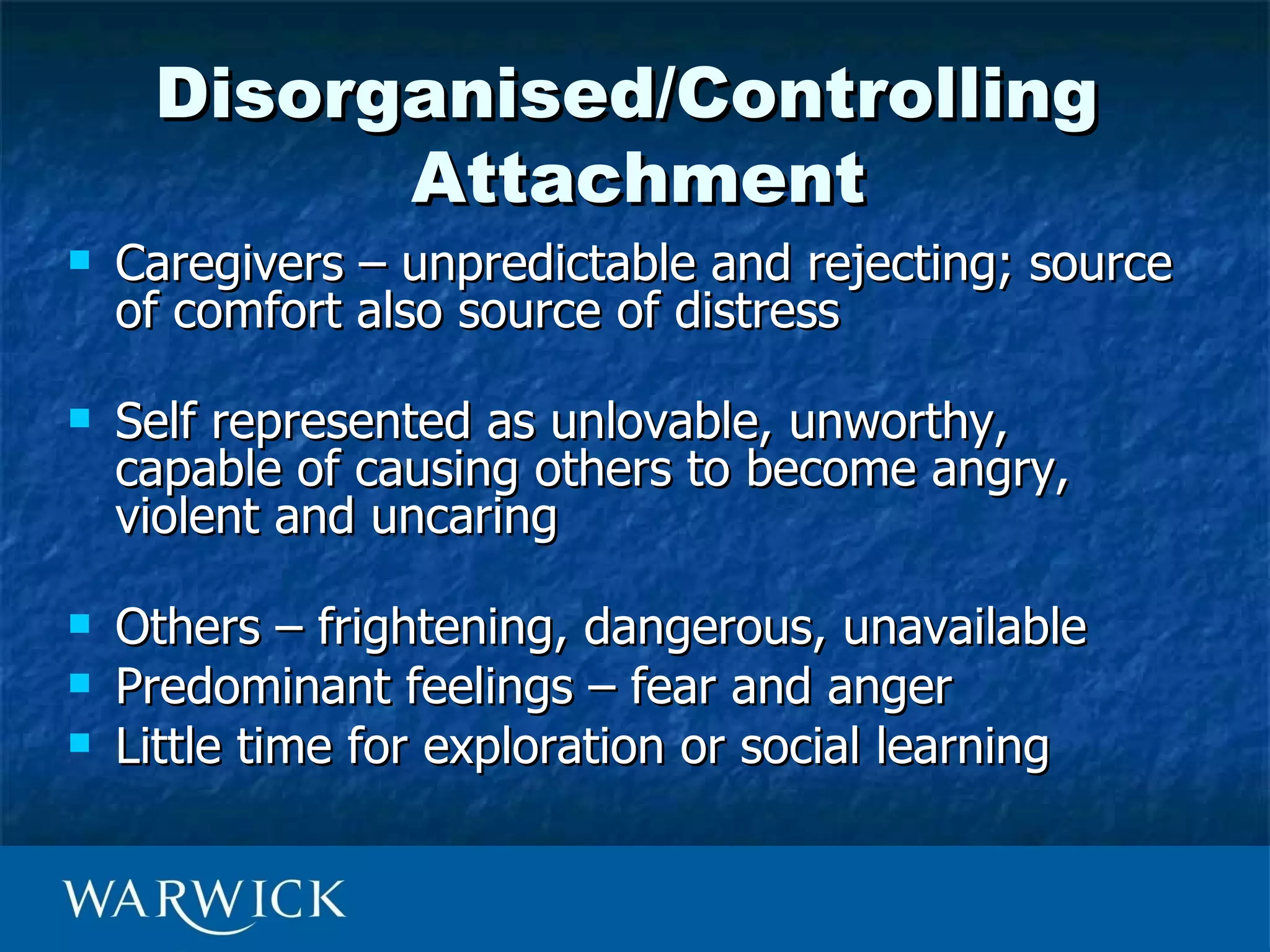 Disorganised/Controlling
           Attachment
   Caregivers – unpredictable and rejecting; source
    of comfort also source of distress

   Self represented as unlovable, unworthy,
    capable of causing others to become angry,
    violent and uncaring

   Others – frightening, dangerous, unavailable
   Predominant feelings – fear and anger
   Little time for exploration or social learning
 