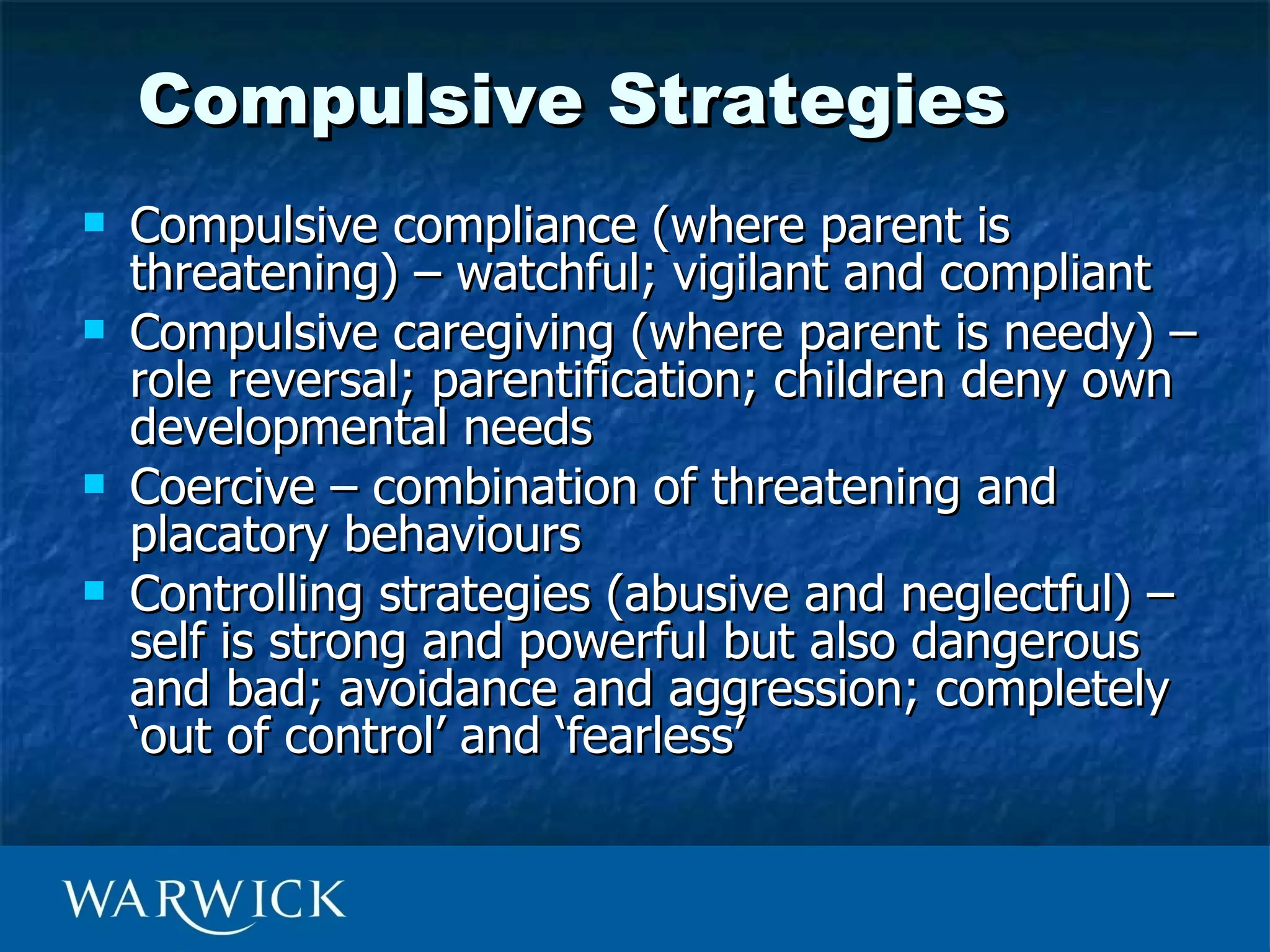 Compulsive Strategies
   Compulsive compliance (where parent is
    threatening) – watchful; vigilant and compliant
   Compulsive caregiving (where parent is needy) –
    role reversal; parentification; children deny own
    developmental needs
   Coercive – combination of threatening and
    placatory behaviours
   Controlling strategies (abusive and neglectful) –
    self is strong and powerful but also dangerous
    and bad; avoidance and aggression; completely
    ‘out of control’ and ‘fearless’
 