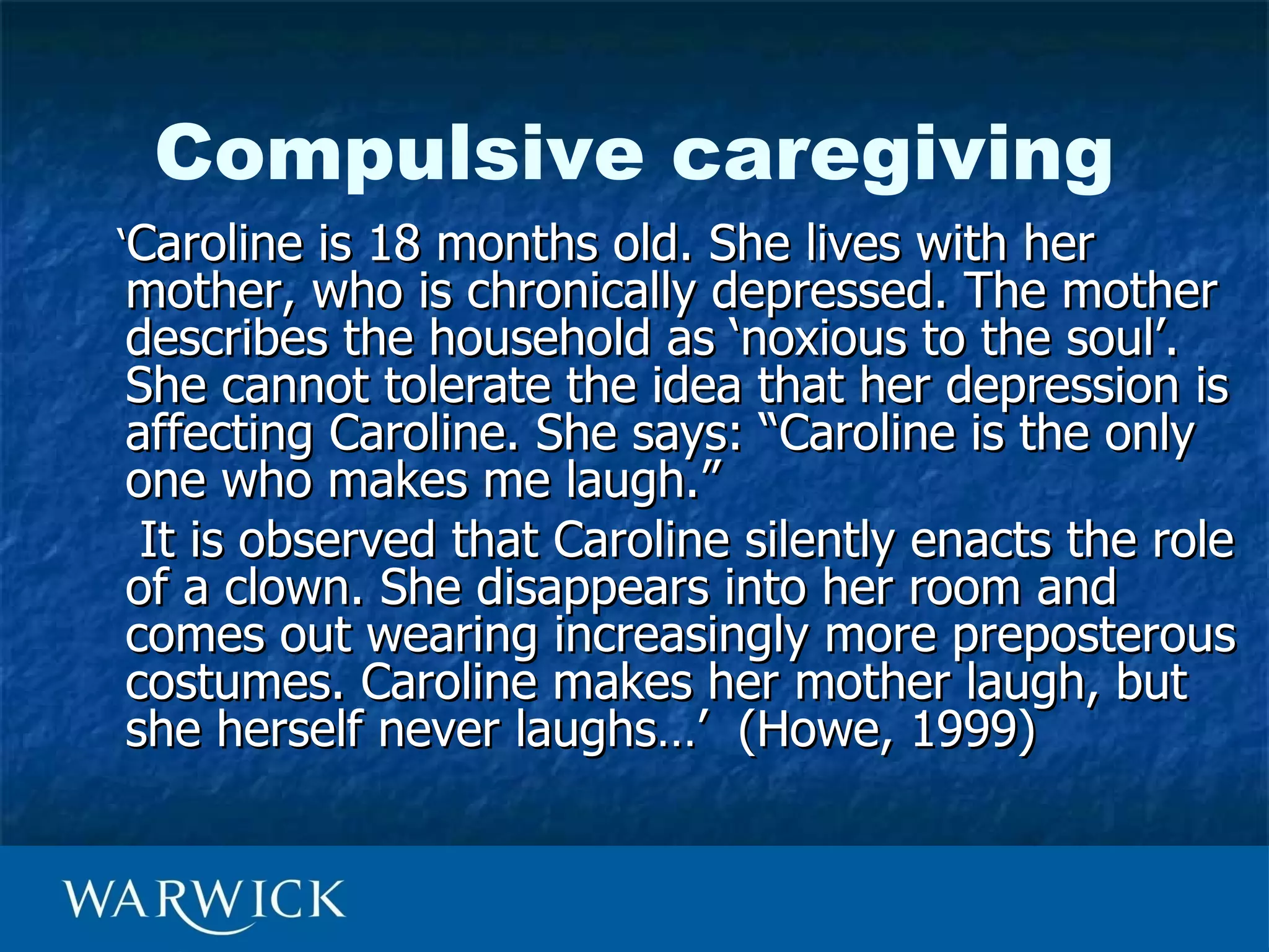 Compulsive caregiving
‘Caroline is 18 months old. She lives with her
mother, who is chronically depressed. The mother
describes the household as ‘noxious to the soul’.
She cannot tolerate the idea that her depression is
affecting Caroline. She says: “Caroline is the only
one who makes me laugh.”
 It is observed that Caroline silently enacts the role
of a clown. She disappears into her room and
comes out wearing increasingly more preposterous
costumes. Caroline makes her mother laugh, but
she herself never laughs…’ (Howe, 1999)
 