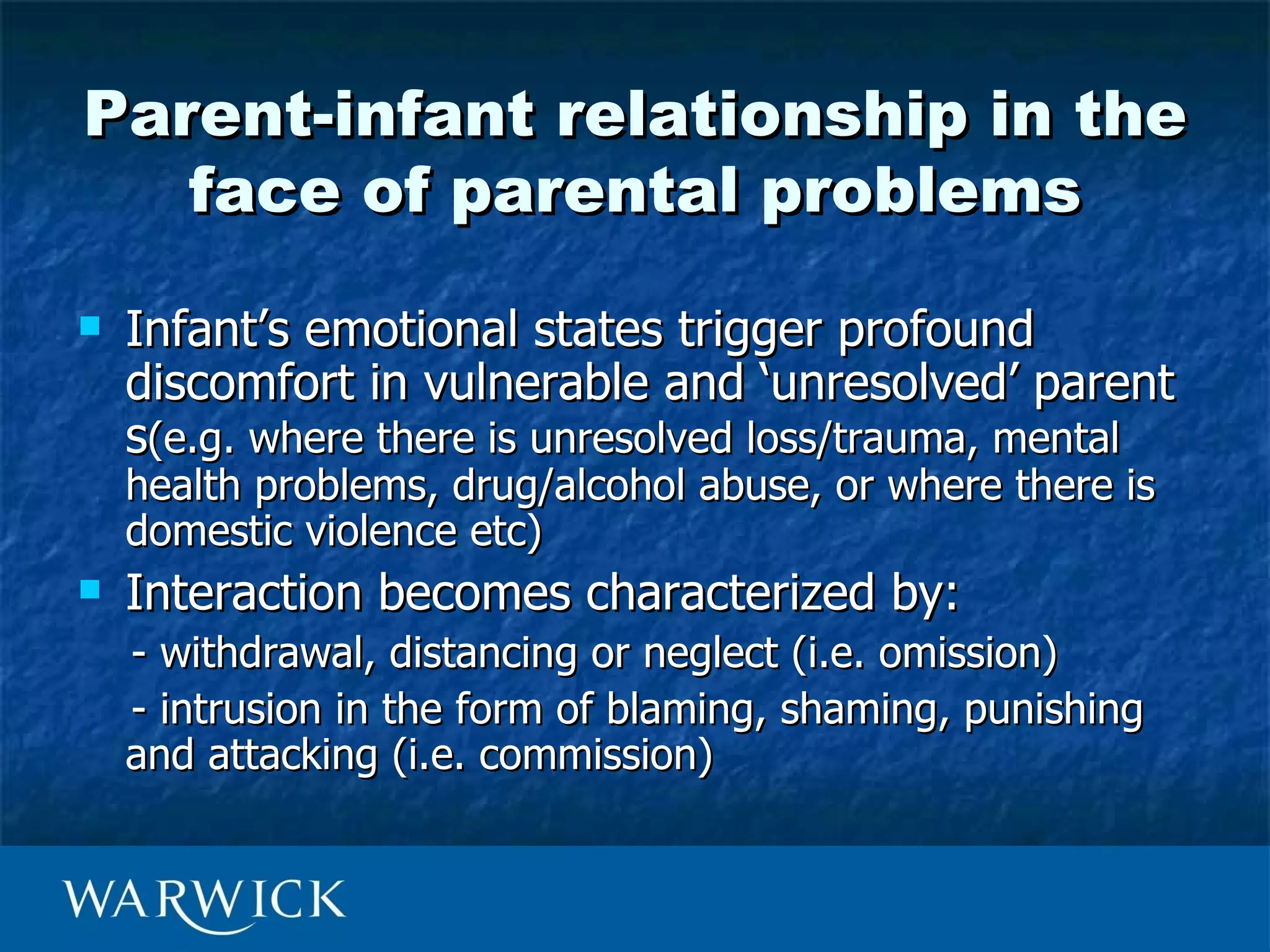 Parent-infant relationship in the
   face of parental problems
   Infant’s emotional states trigger profound
    discomfort in vulnerable and ‘unresolved’ parent
    s(e.g. where there is unresolved loss/trauma, mental
    health problems, drug/alcohol abuse, or where there is
    domestic violence etc)
   Interaction becomes characterized by:
    - withdrawal, distancing or neglect (i.e. omission)
    - intrusion in the form of blaming, shaming, punishing
    and attacking (i.e. commission)
 