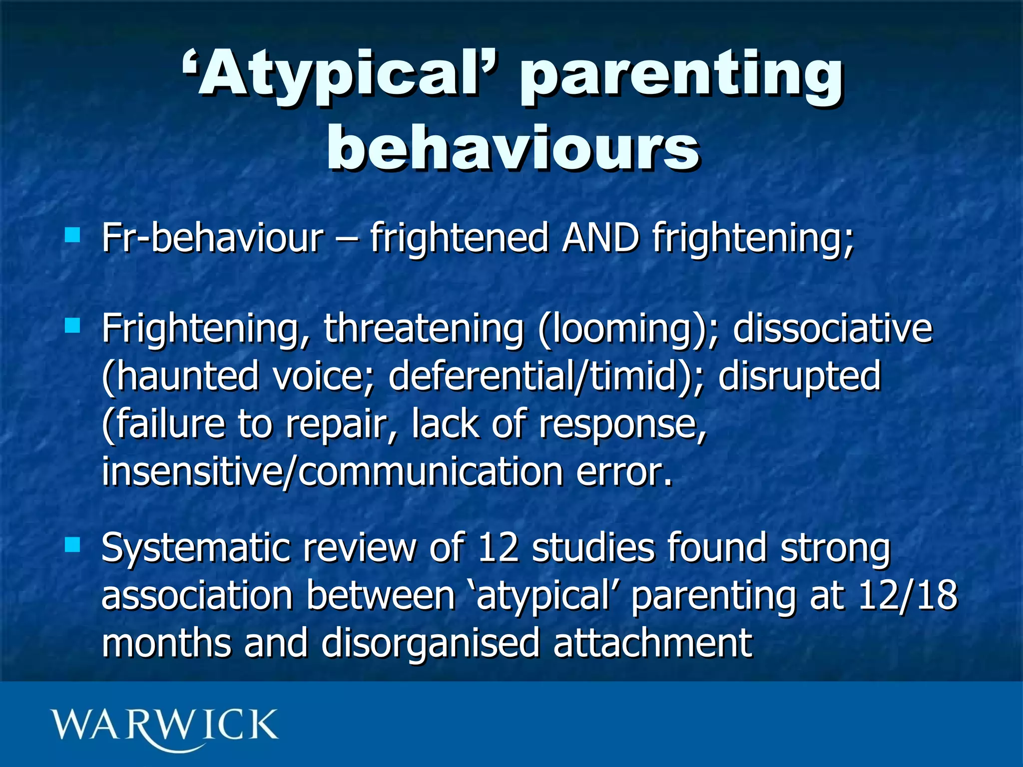 ‘Atypical’ parenting
            behaviours
   Fr-behaviour – frightened AND frightening;

   Frightening, threatening (looming); dissociative
    (haunted voice; deferential/timid); disrupted
    (failure to repair, lack of response,
    insensitive/communication error.
   Systematic review of 12 studies found strong
    association between ‘atypical’ parenting at 12/18
    months and disorganised attachment
 
