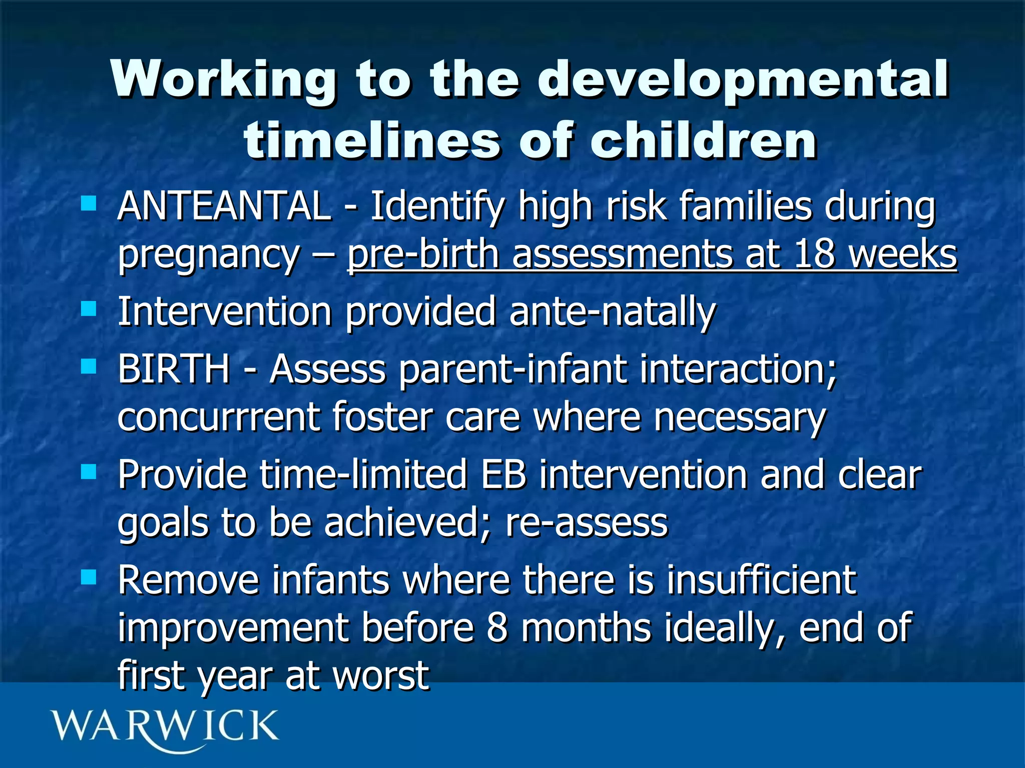 Working to the developmental
        timelines of children
   ANTEANTAL - Identify high risk families during
    pregnancy – pre-birth assessments at 18 weeks
   Intervention provided ante-natally
   BIRTH - Assess parent-infant interaction;
    concurrrent foster care where necessary
   Provide time-limited EB intervention and clear
    goals to be achieved; re-assess
   Remove infants where there is insufficient
    improvement before 8 months ideally, end of
    first year at worst
 