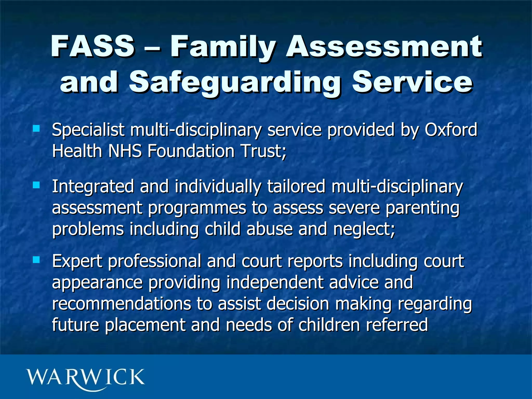 FASS – Family Assessment
    and Safeguarding Service
   Specialist multi-disciplinary service provided by Oxford
    Health NHS Foundation Trust;
   Integrated and individually tailored multi-disciplinary
    assessment programmes to assess severe parenting
    problems including child abuse and neglect;
   Expert professional and court reports including court
    appearance providing independent advice and
    recommendations to assist decision making regarding
    future placement and needs of children referred
 
