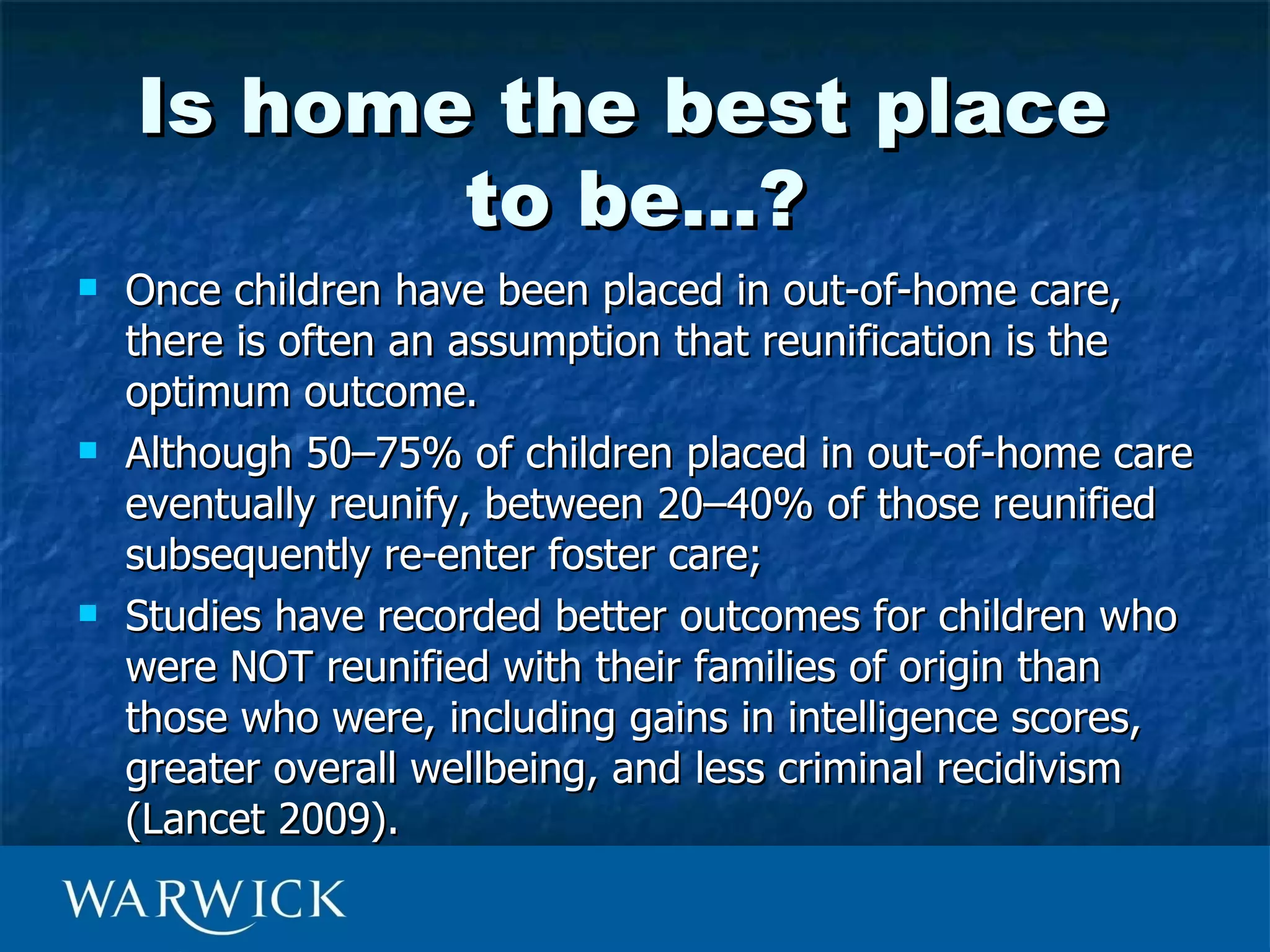 Is home the best place
           to be…?
   Once children have been placed in out-of-home care,
    there is often an assumption that reunification is the
    optimum outcome.
   Although 50–75% of children placed in out-of-home care
    eventually reunify, between 20–40% of those reunified
    subsequently re-enter foster care;
   Studies have recorded better outcomes for children who
    were NOT reunified with their families of origin than
    those who were, including gains in intelligence scores,
    greater overall wellbeing, and less criminal recidivism
    (Lancet 2009).
 