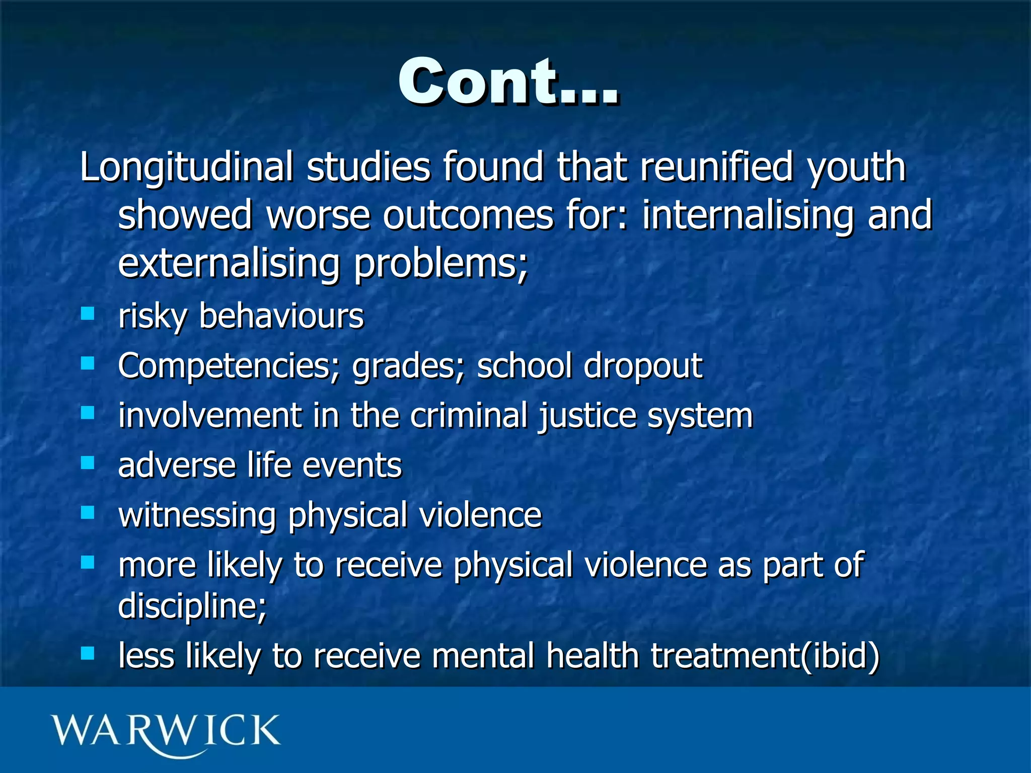 Cont…
Longitudinal studies found that reunified youth
  showed worse outcomes for: internalising and
  externalising problems;
   risky behaviours
   Competencies; grades; school dropout
   involvement in the criminal justice system
   adverse life events
   witnessing physical violence
   more likely to receive physical violence as part of
    discipline;
   less likely to receive mental health treatment(ibid)
 