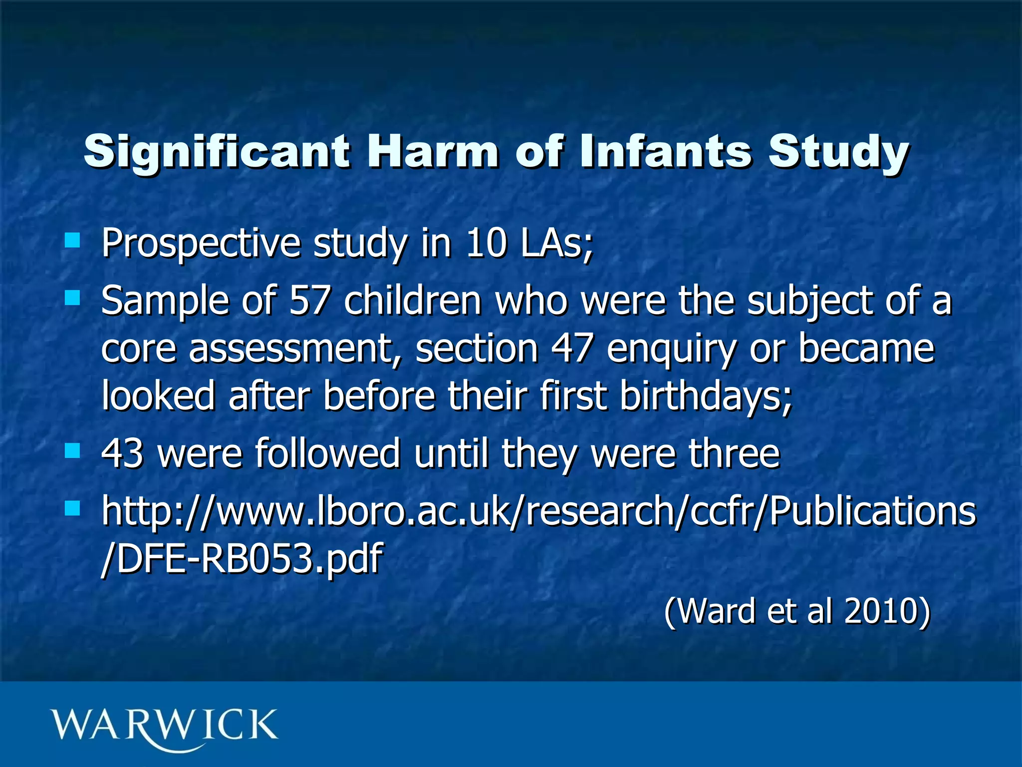 Significant Harm of Infants Study
   Prospective study in 10 LAs;
   Sample of 57 children who were the subject of a
    core assessment, section 47 enquiry or became
    looked after before their first birthdays;
   43 were followed until they were three
   http://www.lboro.ac.uk/research/ccfr/Publications
    /DFE-RB053.pdf
                                   (Ward et al 2010)
 