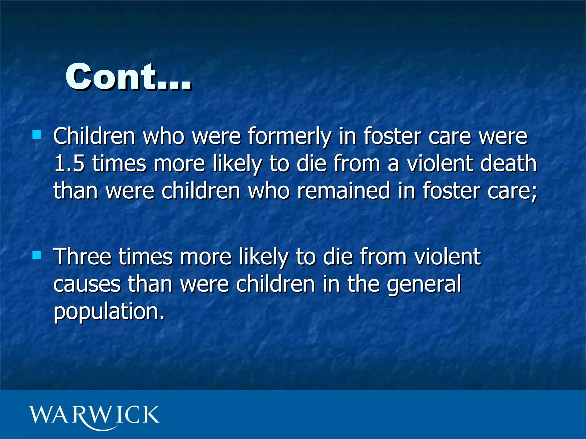 Cont…
   Children who were formerly in foster care were
    1.5 times more likely to die from a violent death
    than were children who remained in foster care;

   Three times more likely to die from violent
    causes than were children in the general
    population.
 