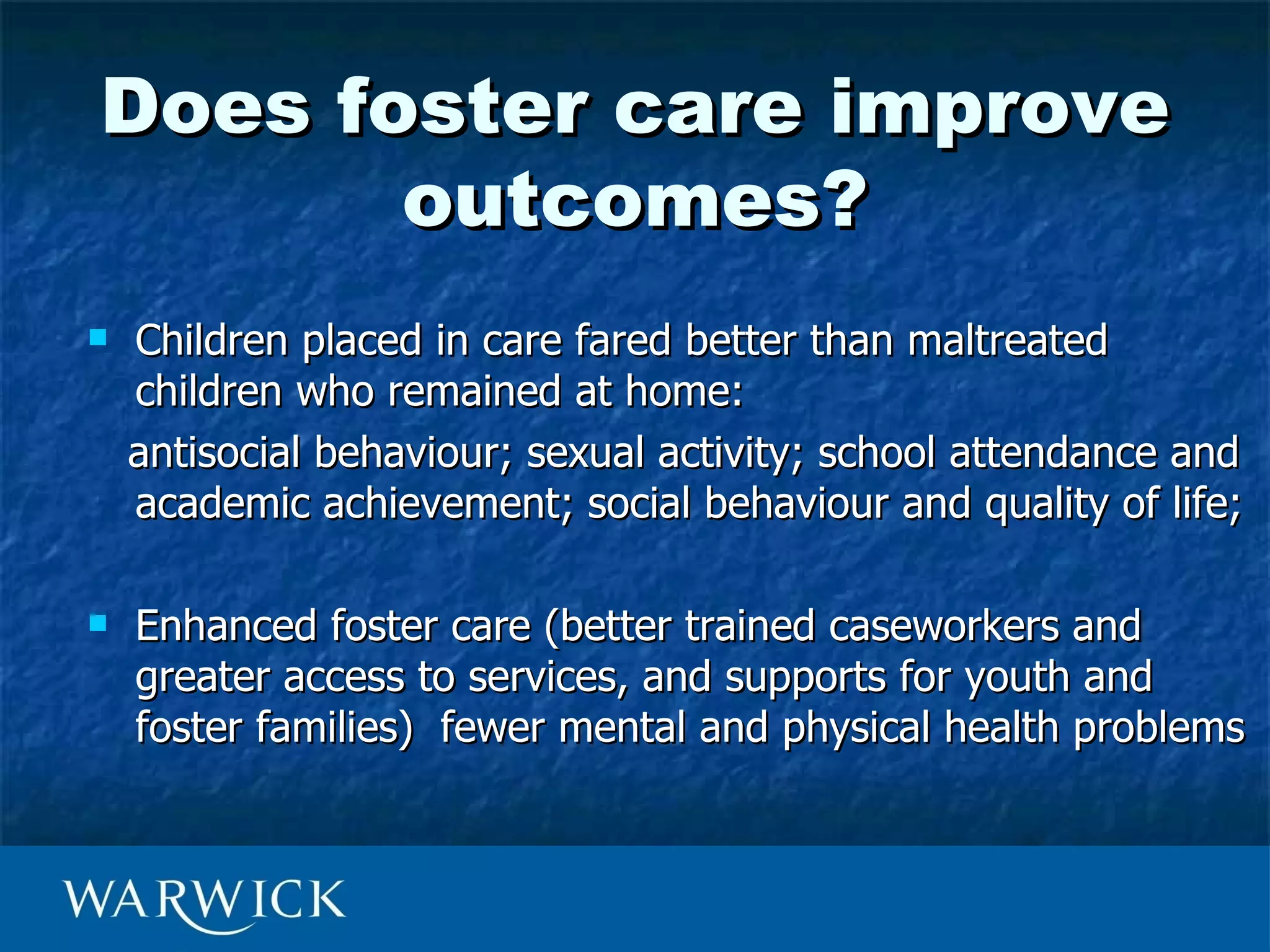 Does foster care improve
       outcomes?
   Children placed in care fared better than maltreated
    children who remained at home:
    antisocial behaviour; sexual activity; school attendance and
    academic achievement; social behaviour and quality of life;

   Enhanced foster care (better trained caseworkers and
    greater access to services, and supports for youth and
    foster families) fewer mental and physical health problems
 