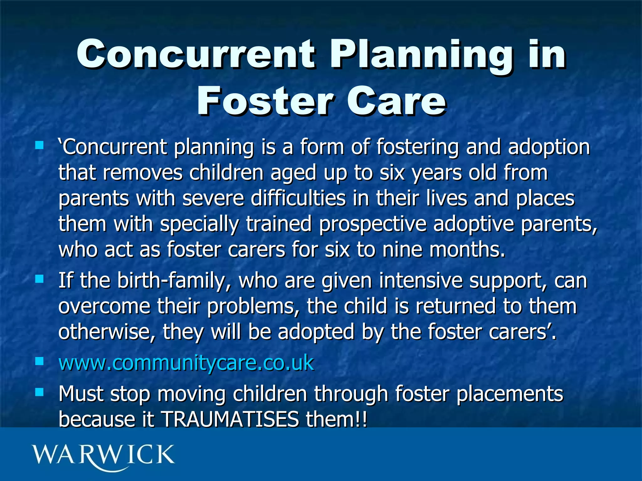 Concurrent Planning in
         Foster Care
   ‘Concurrent planning is a form of fostering and adoption
    that removes children aged up to six years old from
    parents with severe difficulties in their lives and places
    them with specially trained prospective adoptive parents,
    who act as foster carers for six to nine months.
   If the birth-family, who are given intensive support, can
    overcome their problems, the child is returned to them
    otherwise, they will be adopted by the foster carers’.
   www.communitycare.co.uk
   Must stop moving children through foster placements
    because it TRAUMATISES them!!
 