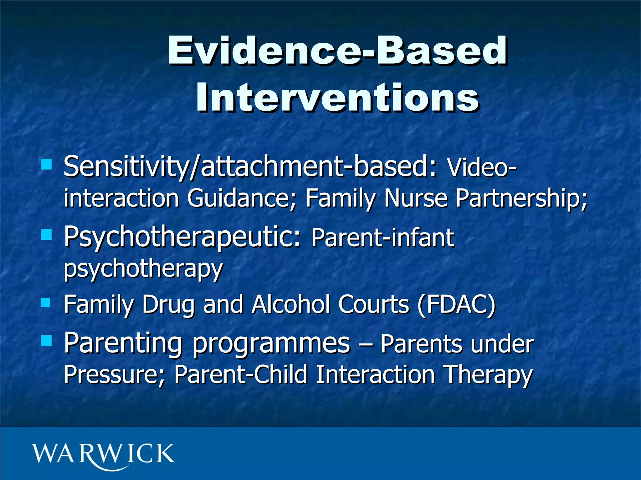 Evidence-Based
              Interventions
   Sensitivity/attachment-based: Video-
    interaction Guidance; Family Nurse Partnership;
   Psychotherapeutic: Parent-infant
    psychotherapy
   Family Drug and Alcohol Courts (FDAC)
   Parenting programmes – Parents under
    Pressure; Parent-Child Interaction Therapy
 
