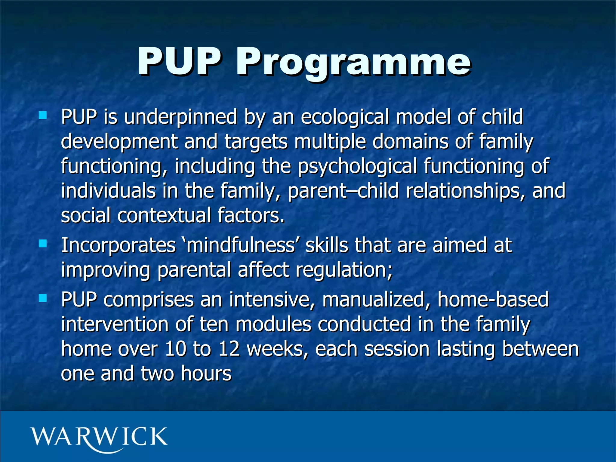 PUP Programme
   PUP is underpinned by an ecological model of child
    development and targets multiple domains of family
    functioning, including the psychological functioning of
    individuals in the family, parent–child relationships, and
    social contextual factors.
   Incorporates ‘mindfulness’ skills that are aimed at
    improving parental affect regulation;
   PUP comprises an intensive, manualized, home-based
    intervention of ten modules conducted in the family
    home over 10 to 12 weeks, each session lasting between
    one and two hours
 