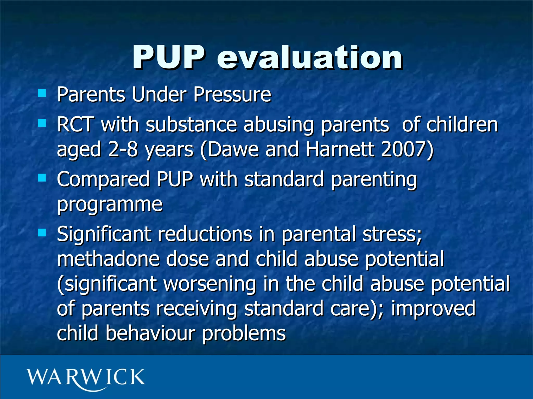 PUP evaluation
   Parents Under Pressure
   RCT with substance abusing parents of children
    aged 2-8 years (Dawe and Harnett 2007)
   Compared PUP with standard parenting
    programme
   Significant reductions in parental stress;
    methadone dose and child abuse potential
    (significant worsening in the child abuse potential
    of parents receiving standard care); improved
    child behaviour problems
 
