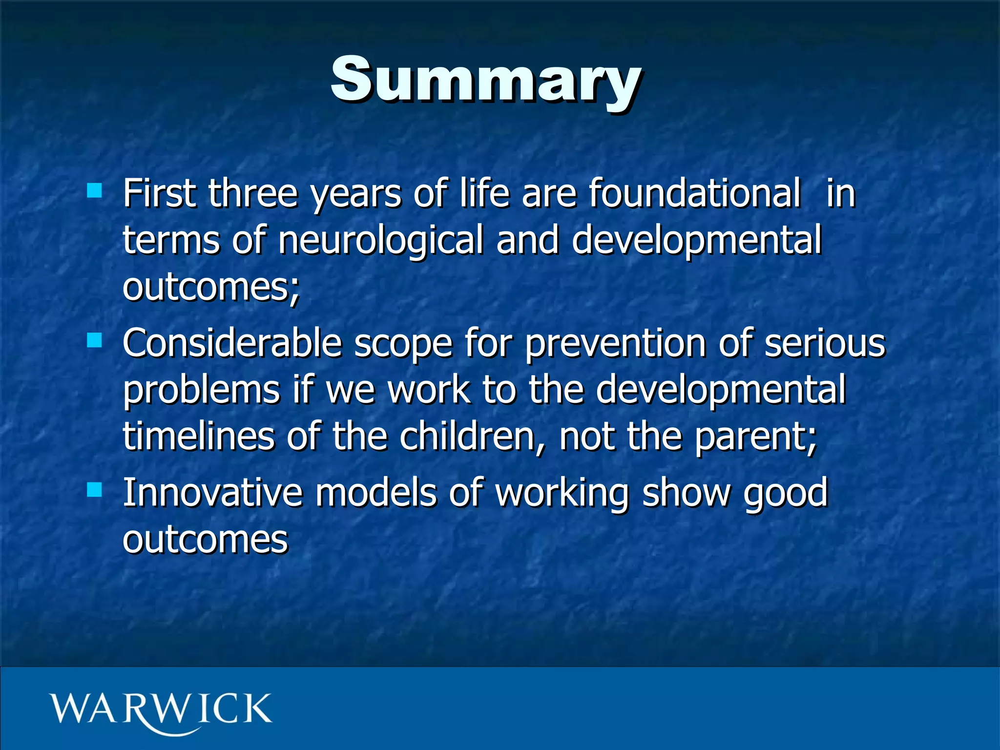Summary
   First three years of life are foundational in
    terms of neurological and developmental
    outcomes;
   Considerable scope for prevention of serious
    problems if we work to the developmental
    timelines of the children, not the parent;
   Innovative models of working show good
    outcomes
 