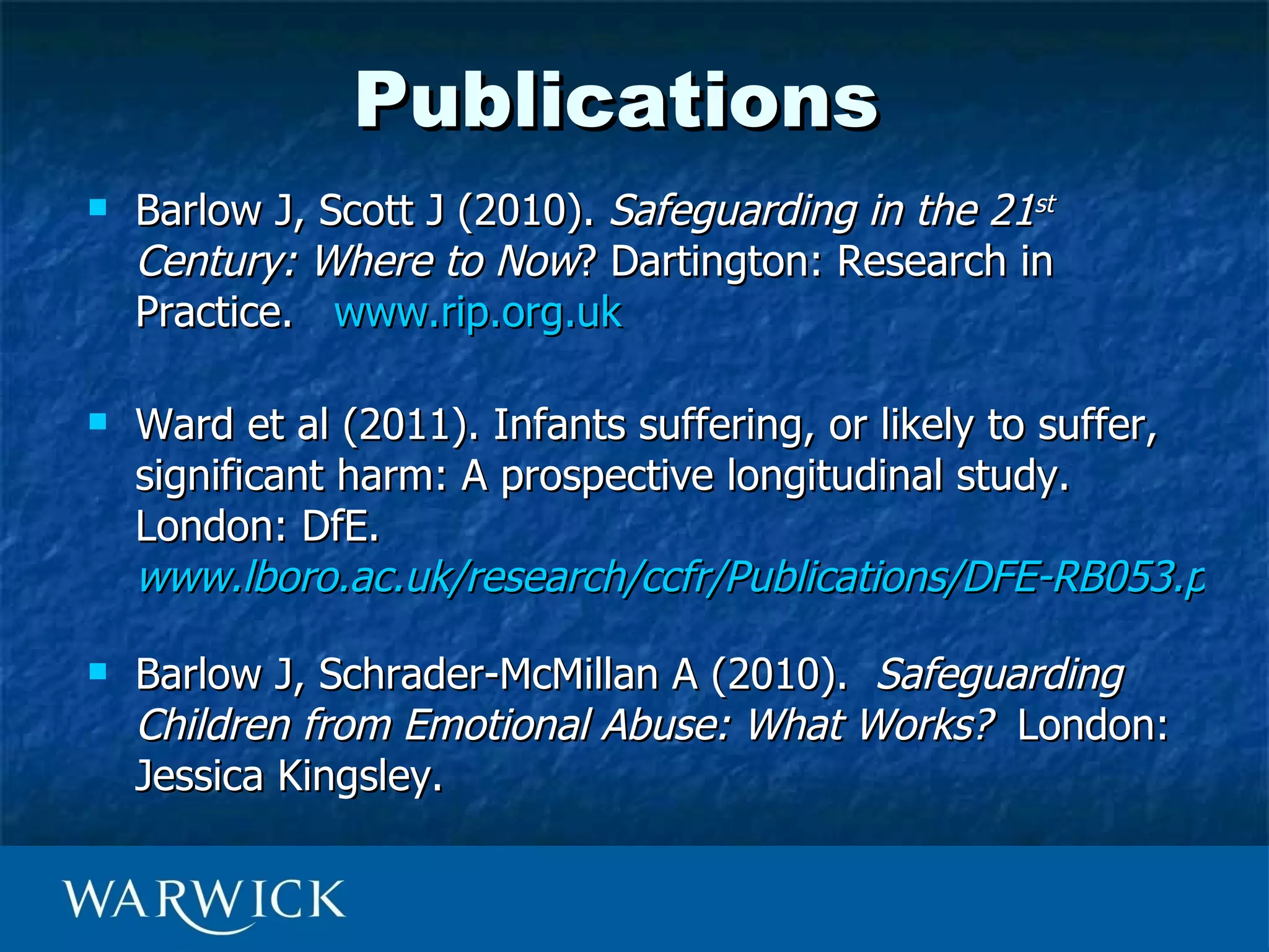 Publications
   Barlow J, Scott J (2010). Safeguarding in the 21st
    Century: Where to Now? Dartington: Research in
    Practice. www.rip.org.uk

   Ward et al (2011). Infants suffering, or likely to suffer,
    significant harm: A prospective longitudinal study.
    London: DfE.
    www.lboro.ac.uk/research/ccfr/Publications/DFE-RB053.pdf

   Barlow J, Schrader-McMillan A (2010). Safeguarding
    Children from Emotional Abuse: What Works? London:
    Jessica Kingsley.
 
